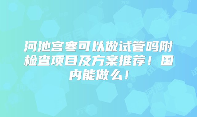 河池宫寒可以做试管吗附检查项目及方案推荐！国内能做么！