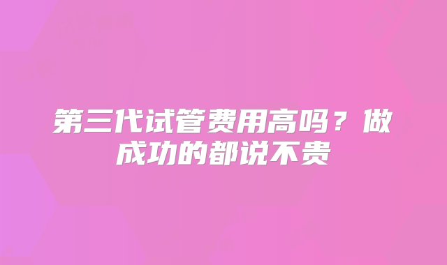 第三代试管费用高吗？做成功的都说不贵