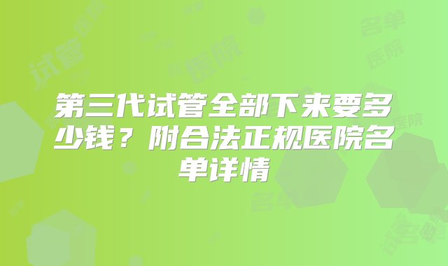 第三代试管全部下来要多少钱？附合法正规医院名单详情