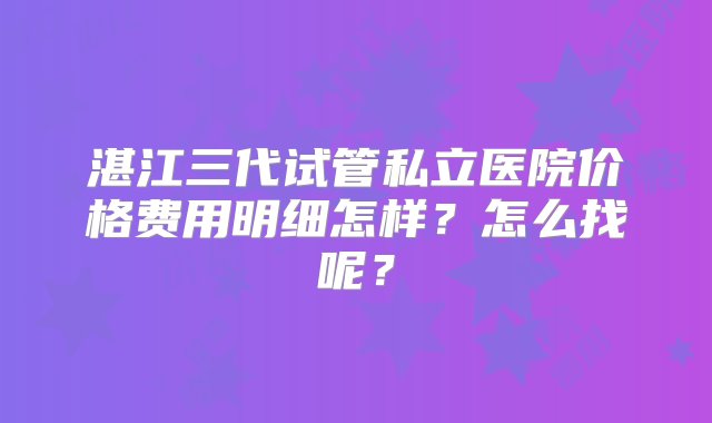 湛江三代试管私立医院价格费用明细怎样？怎么找呢？