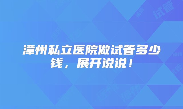 漳州私立医院做试管多少钱，展开说说！