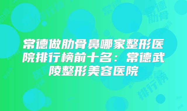 常德做肋骨鼻哪家整形医院排行榜前十名：常德武陵整形美容医院