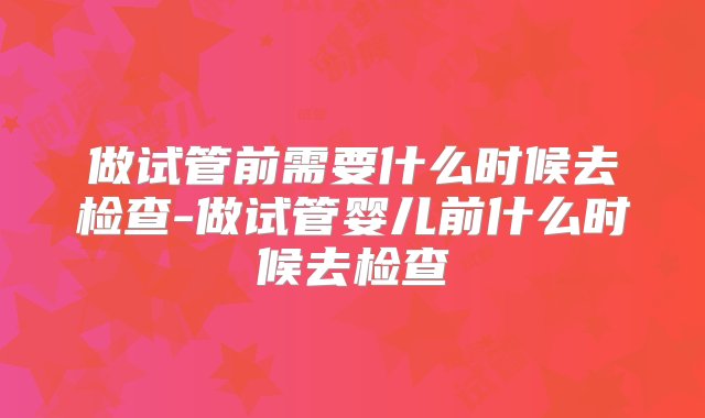 做试管前需要什么时候去检查-做试管婴儿前什么时候去检查