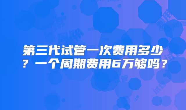 第三代试管一次费用多少？一个周期费用6万够吗？