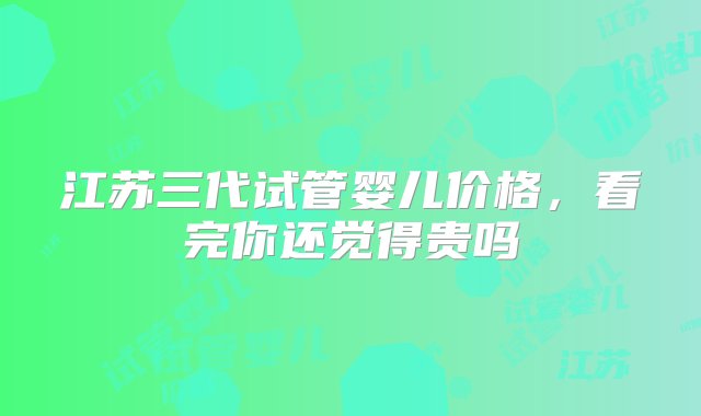 江苏三代试管婴儿价格，看完你还觉得贵吗