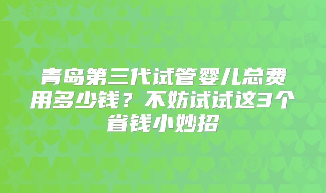 青岛第三代试管婴儿总费用多少钱？不妨试试这3个省钱小妙招