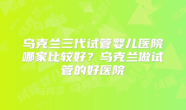 乌克兰三代试管婴儿医院哪家比较好？乌克兰做试管的好医院