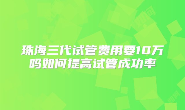 珠海三代试管费用要10万吗如何提高试管成功率