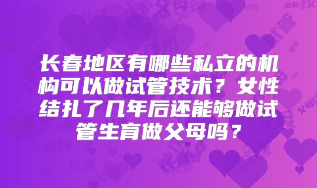 长春地区有哪些私立的机构可以做试管技术？女性结扎了几年后还能够做试管生育做父母吗？