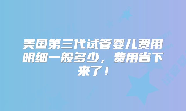 美国第三代试管婴儿费用明细一般多少，费用省下来了！