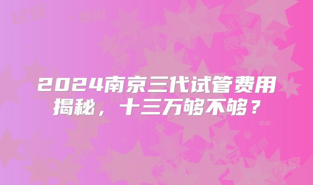 2024南京三代试管费用揭秘，十三万够不够？