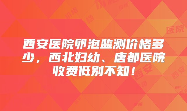 西安医院卵泡监测价格多少，西北妇幼、唐都医院收费低别不知！