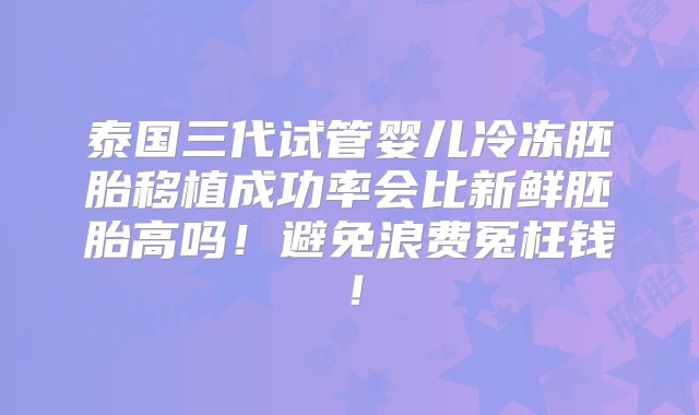 泰国三代试管婴儿冷冻胚胎移植成功率会比新鲜胚胎高吗！避免浪费冤枉钱！