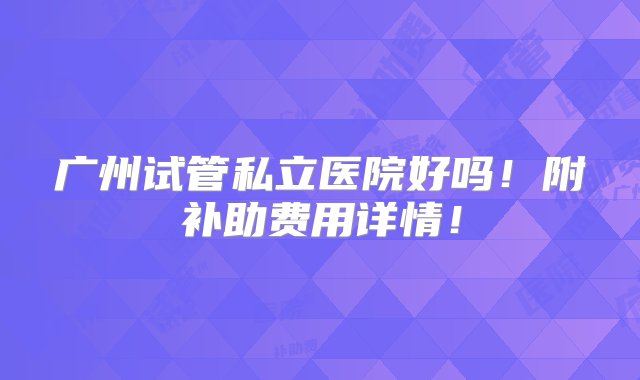 广州试管私立医院好吗！附补助费用详情！