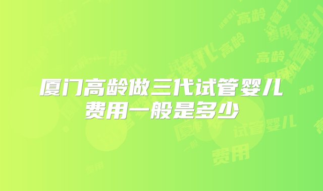 厦门高龄做三代试管婴儿费用一般是多少