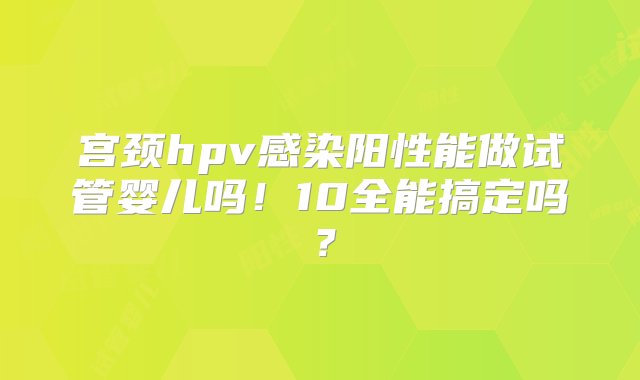 宫颈hpv感染阳性能做试管婴儿吗！10全能搞定吗？