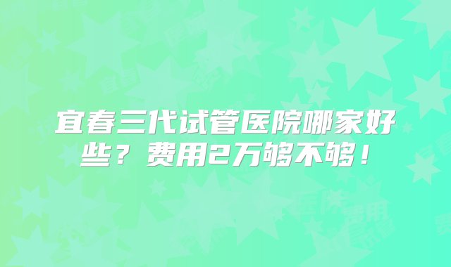 宜春三代试管医院哪家好些？费用2万够不够！