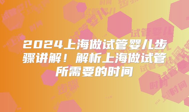 2024上海做试管婴儿步骤讲解！解析上海做试管所需要的时间