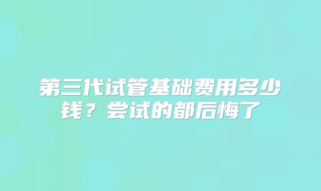 第三代试管基础费用多少钱？尝试的都后悔了