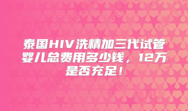 泰国HIV洗精加三代试管婴儿总费用多少钱，12万是否充足！