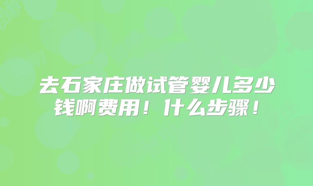 去石家庄做试管婴儿多少钱啊费用！什么步骤！