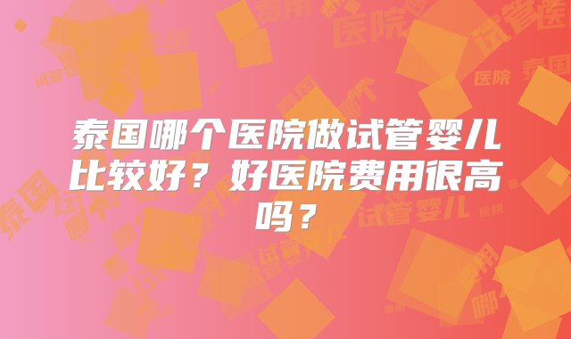 泰国哪个医院做试管婴儿比较好？好医院费用很高吗？