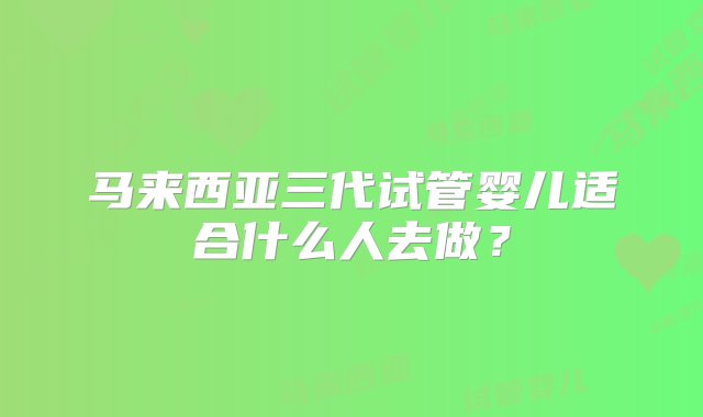 马来西亚三代试管婴儿适合什么人去做？