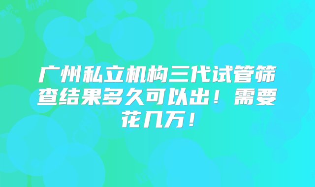 广州私立机构三代试管筛查结果多久可以出！需要花几万！