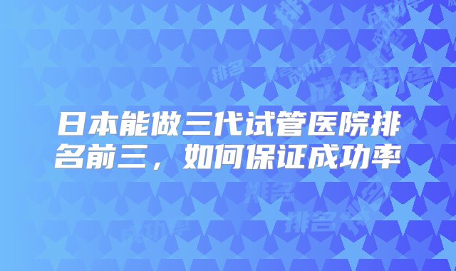 日本能做三代试管医院排名前三，如何保证成功率