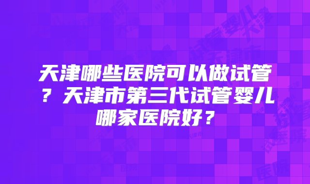 天津哪些医院可以做试管？天津市第三代试管婴儿哪家医院好？