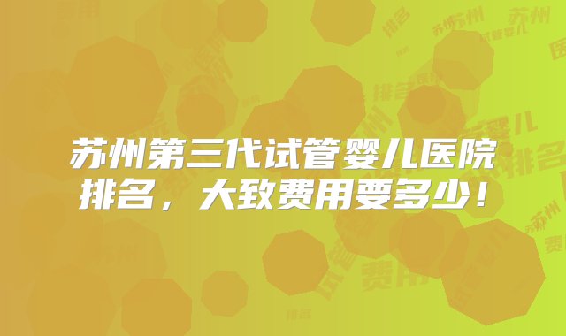 苏州第三代试管婴儿医院排名，大致费用要多少！