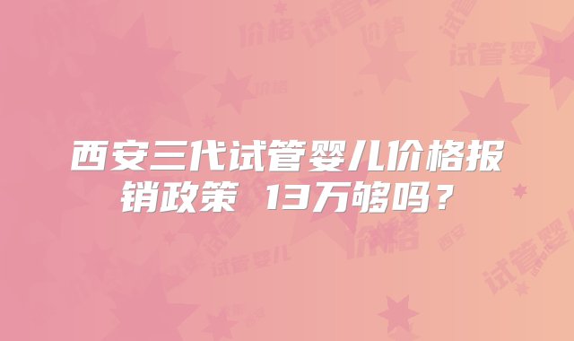 西安三代试管婴儿价格报销政策 13万够吗？