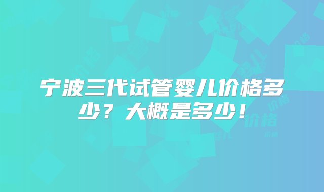 宁波三代试管婴儿价格多少？大概是多少！