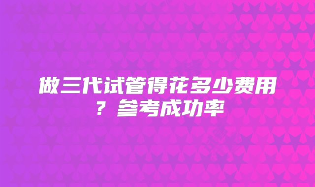 做三代试管得花多少费用？参考成功率