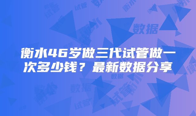 衡水46岁做三代试管做一次多少钱？最新数据分享