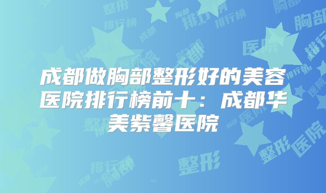 成都做胸部整形好的美容医院排行榜前十：成都华美紫馨医院