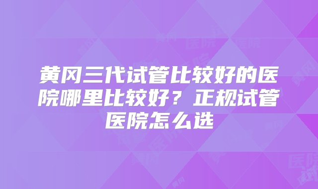 黄冈三代试管比较好的医院哪里比较好？正规试管医院怎么选