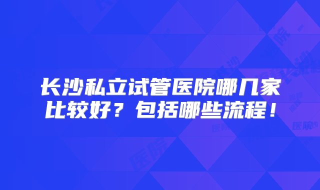 长沙私立试管医院哪几家比较好？包括哪些流程！