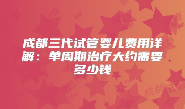 成都三代试管婴儿费用详解：单周期治疗大约需要多少钱