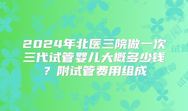 2024年北医三院做一次三代试管婴儿大概多少钱？附试管费用组成