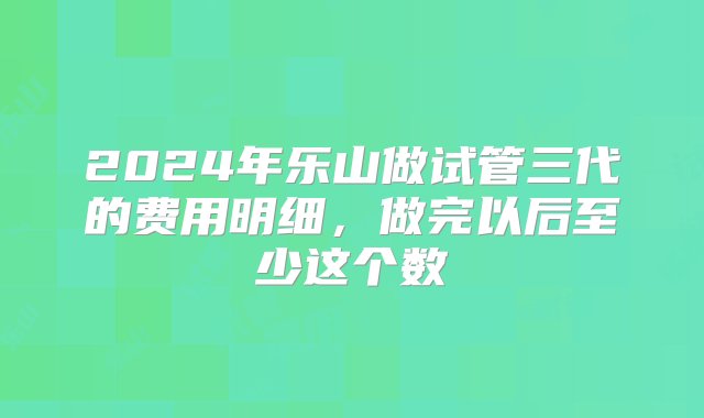 2024年乐山做试管三代的费用明细，做完以后至少这个数