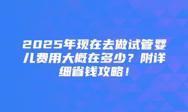 2025年现在去做试管婴儿费用大概在多少？附详细省钱攻略！