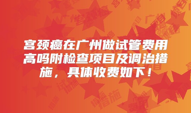 宫颈癌在广州做试管费用高吗附检查项目及调治措施，具体收费如下！