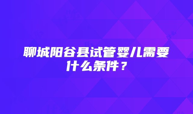 聊城阳谷县试管婴儿需要什么条件？