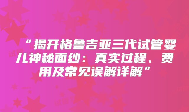 “揭开格鲁吉亚三代试管婴儿神秘面纱：真实过程、费用及常见误解详解”