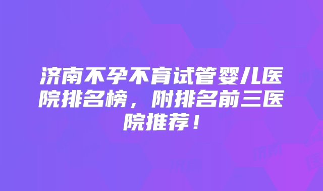 济南不孕不育试管婴儿医院排名榜，附排名前三医院推荐！