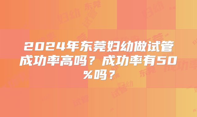 2024年东莞妇幼做试管成功率高吗？成功率有50%吗？