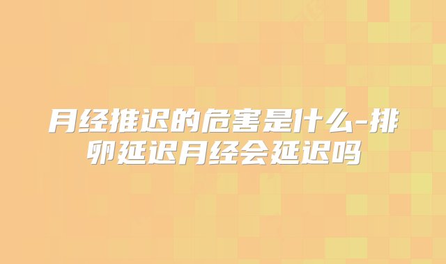 月经推迟的危害是什么-排卵延迟月经会延迟吗