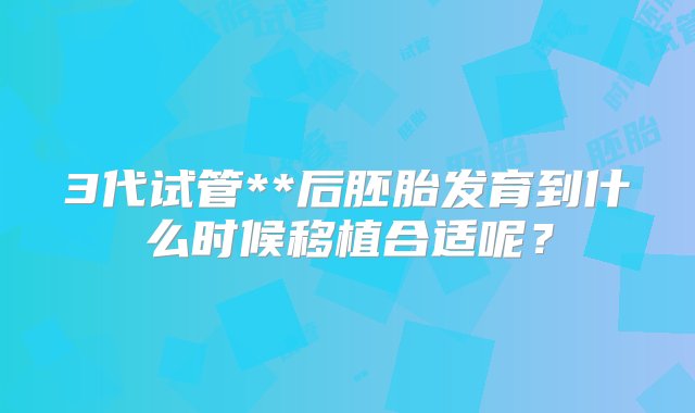 3代试管**后胚胎发育到什么时候移植合适呢？