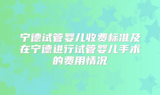 宁德试管婴儿收费标准及在宁德进行试管婴儿手术的费用情况